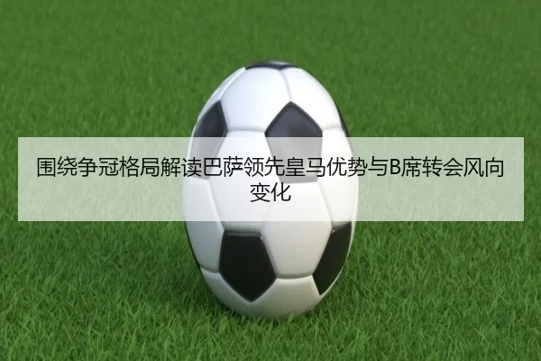 围绕争冠格局解读巴萨领先皇马优势与B席转会风向变化